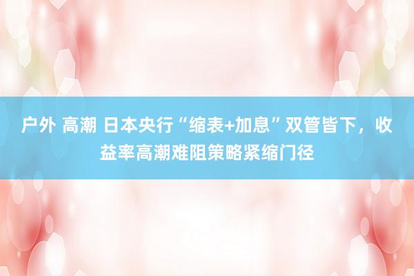 户外 高潮 日本央行“缩表+加息”双管皆下，收益率高潮难阻策略紧缩门径