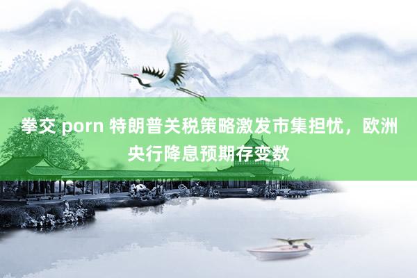 拳交 porn 特朗普关税策略激发市集担忧，欧洲央行降息预期存变数