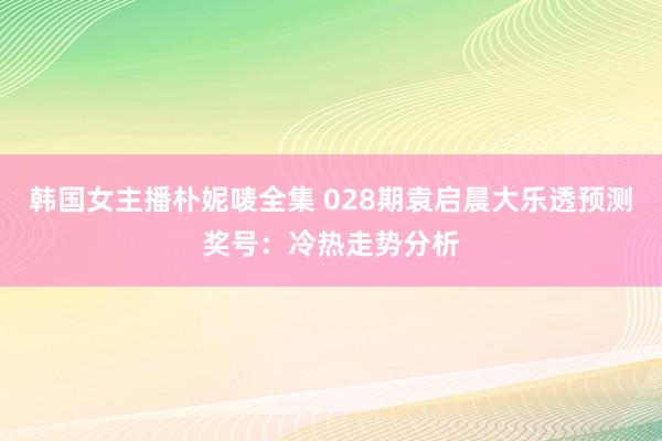 韩国女主播朴妮唛全集 028期袁启晨大乐透预测奖号：冷热走势分析