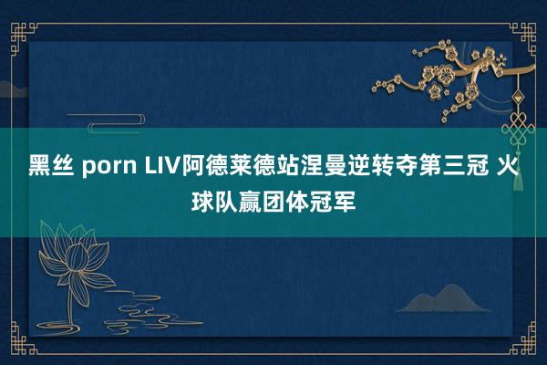 黑丝 porn LIV阿德莱德站涅曼逆转夺第三冠 火球队赢团体冠军