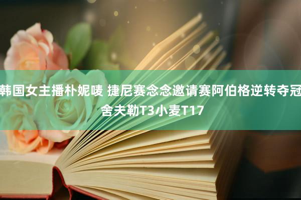 韩国女主播朴妮唛 捷尼赛念念邀请赛阿伯格逆转夺冠 舍夫勒T3小麦T17
