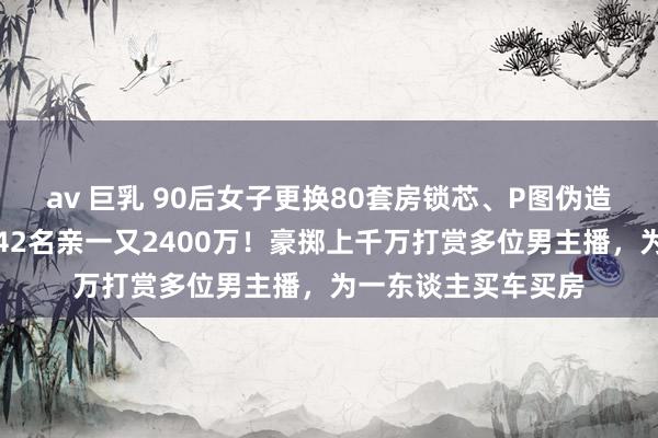 av 巨乳 90后女子更换80套房锁芯、P图伪造房产证卖房，骗取42名亲一又2400万！豪掷上千万打赏多位男主播，为一东谈主买车买房