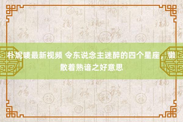 朴妮唛最新视频 令东说念主迷醉的四个星座，懒散着熟谙之好意思