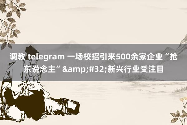 调教 telegram 一场校招引来500余家企业“抢东说念主”&#32;新兴行业受注目