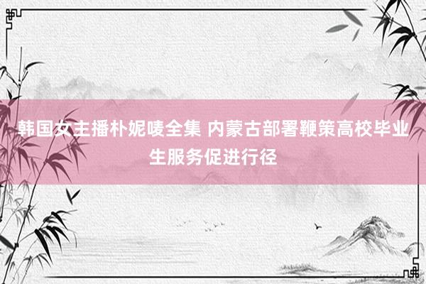 韩国女主播朴妮唛全集 内蒙古部署鞭策高校毕业生服务促进行径