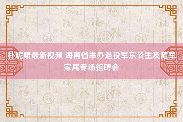 朴妮唛最新视频 海南省举办退役军东谈主及随军家属专场招聘会