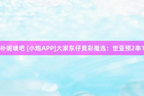 朴妮唛吧 [小炮APP]大家东仔竞彩推选：世亚预2串1