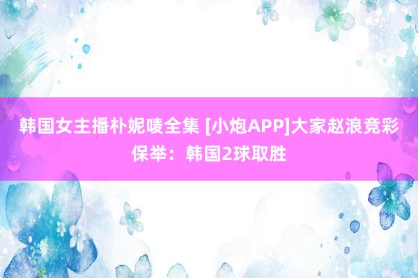 韩国女主播朴妮唛全集 [小炮APP]大家赵浪竞彩保举：韩国2球取胜
