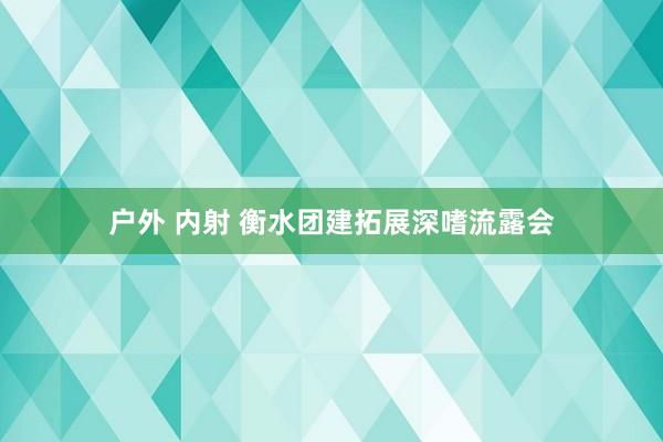 户外 内射 衡水团建拓展深嗜流露会