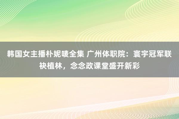 韩国女主播朴妮唛全集 广州体职院：寰宇冠军联袂植林，念念政课堂盛开新彩
