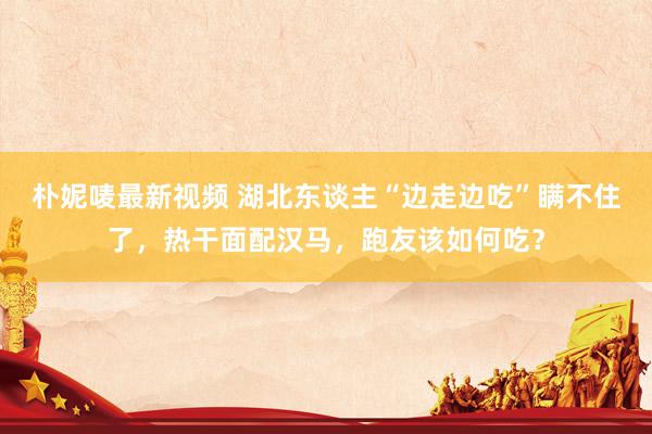 朴妮唛最新视频 湖北东谈主“边走边吃”瞒不住了，热干面配汉马，跑友该如何吃？