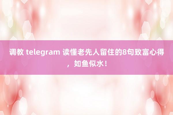 调教 telegram 读懂老先人留住的8句致富心得，如鱼似水！