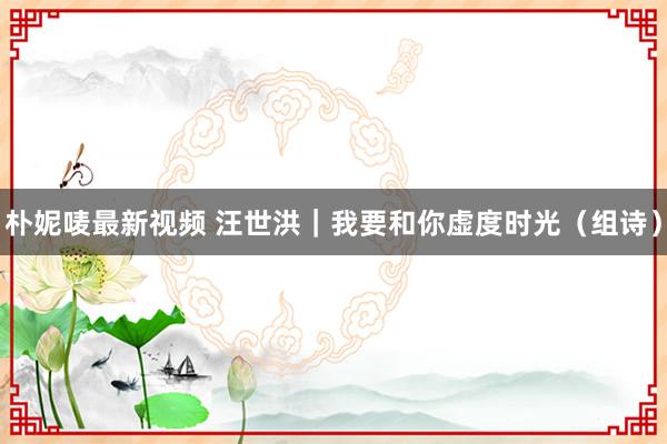 朴妮唛最新视频 汪世洪｜我要和你虚度时光（组诗）
