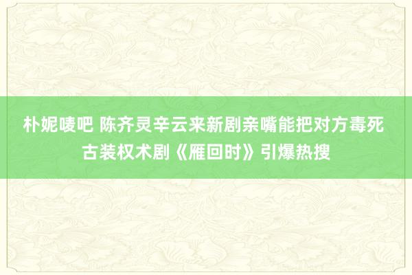 朴妮唛吧 陈齐灵辛云来新剧亲嘴能把对方毒死 古装权术剧《雁回时》引爆热搜