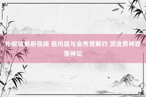朴妮唛最新视频 祖玛珑与金秀贤解约 顶流男神跌落神坛