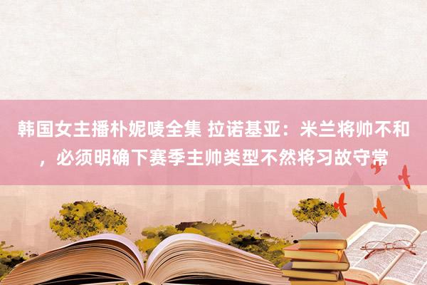 韩国女主播朴妮唛全集 拉诺基亚：米兰将帅不和，必须明确下赛季主帅类型不然将习故守常