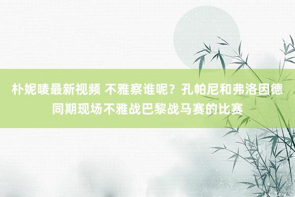 朴妮唛最新视频 不雅察谁呢？孔帕尼和弗洛因德同期现场不雅战巴黎战马赛的比赛