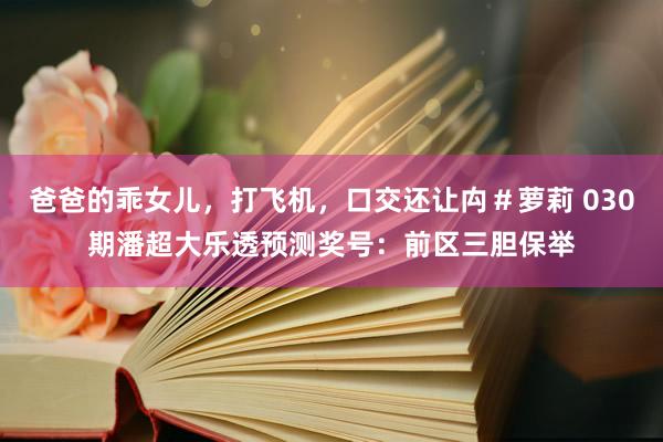 爸爸的乖女儿，打飞机，口交还让禸＃萝莉 030期潘超大乐透预测奖号：前区三胆保举