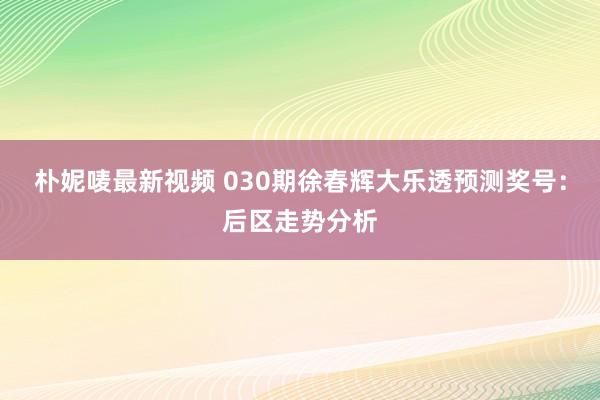 朴妮唛最新视频 030期徐春辉大乐透预测奖号：后区走势分析