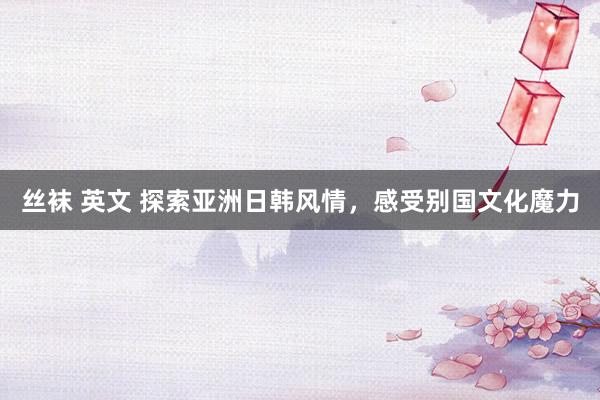丝袜 英文 探索亚洲日韩风情，感受别国文化魔力