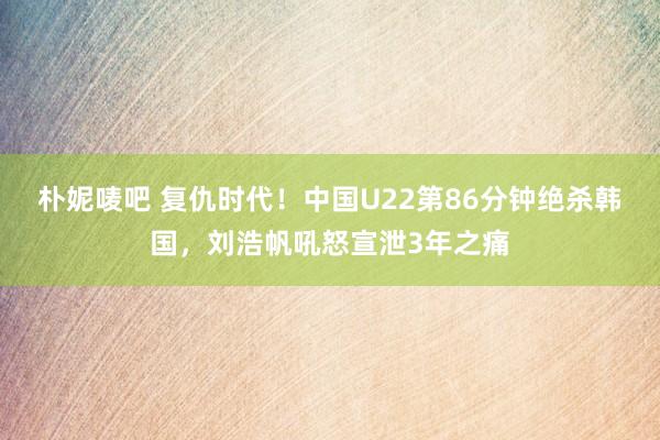 朴妮唛吧 复仇时代！中国U22第86分钟绝杀韩国，刘浩帆吼怒宣泄3年之痛