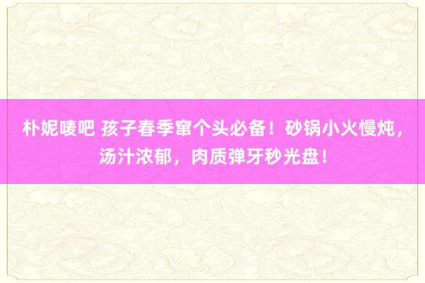 朴妮唛吧 孩子春季窜个头必备！砂锅小火慢炖，汤汁浓郁，肉质弹牙秒光盘！