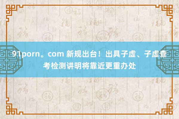 91porn。com 新规出台！出具子虚、子虚查考检测讲明将靠近更重办处