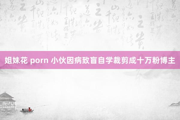 姐妹花 porn 小伙因病致盲自学裁剪成十万粉博主