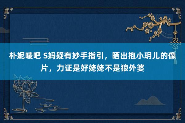 朴妮唛吧 S妈疑有妙手指引，晒出抱小玥儿的像片，力证是好姥姥不是狼外婆