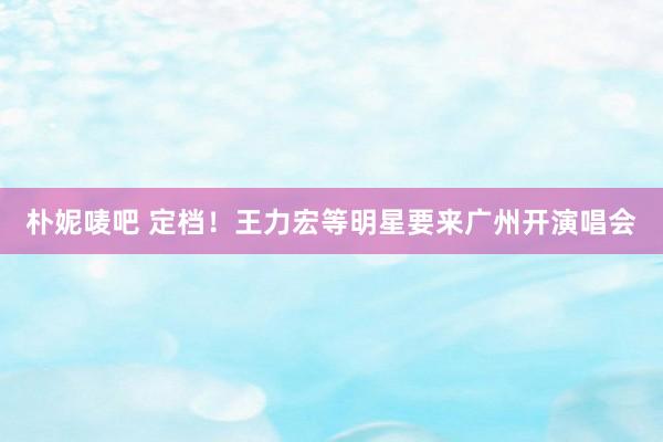 朴妮唛吧 定档！王力宏等明星要来广州开演唱会