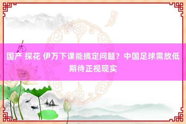 国产 探花 伊万下课能搞定问题？中国足球需放低期待正视现实