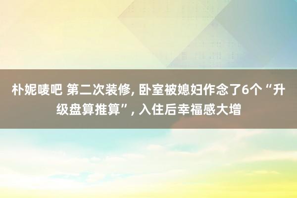 朴妮唛吧 第二次装修， 卧室被媳妇作念了6个“升级盘算推算”， 入住后幸福感大增