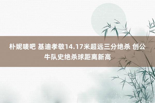 朴妮唛吧 基迪孝敬14.17米超远三分绝杀 创公牛队史绝杀球距离新高