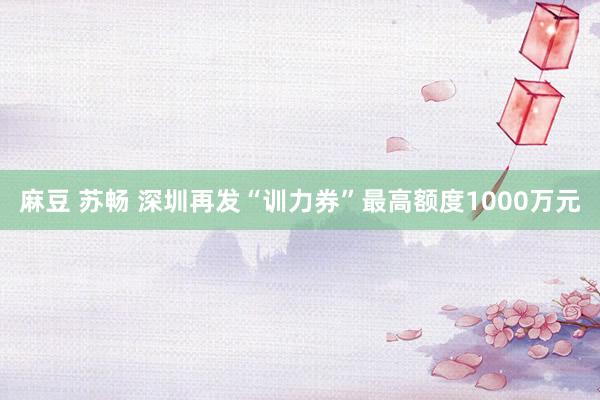 麻豆 苏畅 深圳再发“训力券”最高额度1000万元
