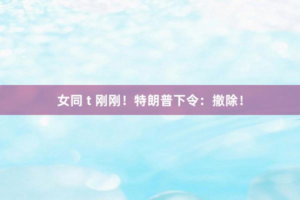 女同 t 刚刚！特朗普下令：撤除！