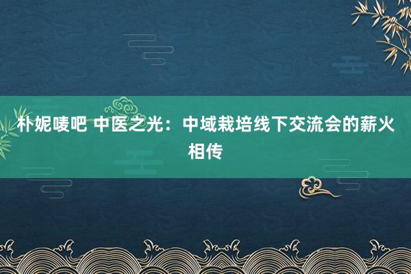 朴妮唛吧 中医之光：中域栽培线下交流会的薪火相传