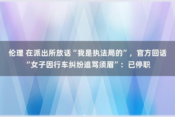 伦理 在派出所放话“我是执法局的”，官方回话“女子因行车纠纷追骂须眉”：已停职