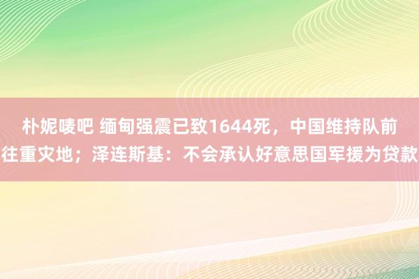 朴妮唛吧 缅甸强震已致1644死，中国维持队前往重灾地；泽连斯基：不会承认好意思国军援为贷款