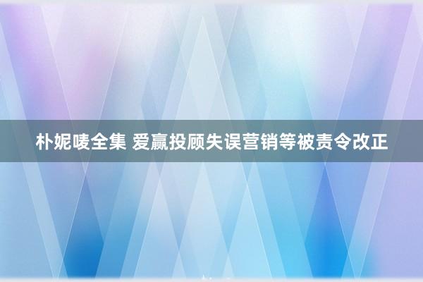 朴妮唛全集 爱赢投顾失误营销等被责令改正