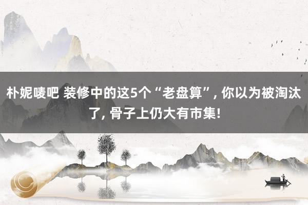 朴妮唛吧 装修中的这5个“老盘算”， 你以为被淘汰了， 骨子上仍大有市集!