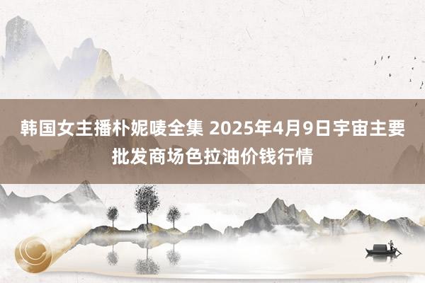 韩国女主播朴妮唛全集 2025年4月9日宇宙主要批发商场色拉油价钱行情