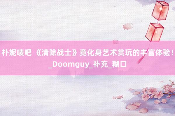 朴妮唛吧 《清除战士》竟化身艺术赏玩的丰富体验！_Doomguy_补充_糊口