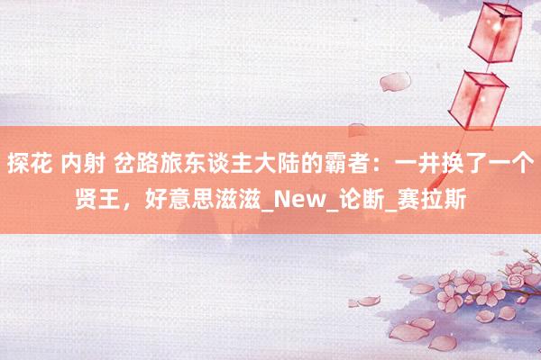 探花 内射 岔路旅东谈主大陆的霸者：一井换了一个贤王，好意思滋滋_New_论断_赛拉斯