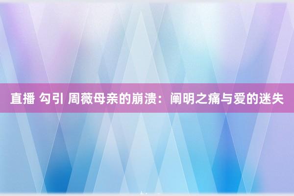 直播 勾引 周薇母亲的崩溃：阐明之痛与爱的迷失