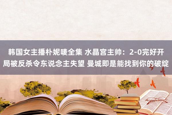 韩国女主播朴妮唛全集 水晶宫主帅：2-0完好开局被反杀令东说念主失望 曼城即是能找到你的破绽