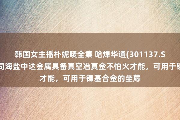 韩国女主播朴妮唛全集 哈焊华通(301137.SZ)：控股子公司海盐中达金属具备真空冶真金不怕火才能，可用于镍基合金的坐蓐