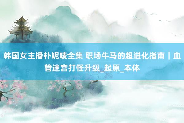 韩国女主播朴妮唛全集 职场牛马的超进化指南｜血管迷宫打怪升级_起原_本体