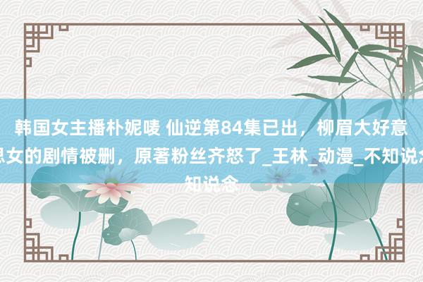 韩国女主播朴妮唛 仙逆第84集已出，柳眉大好意思女的剧情被删，原著粉丝齐怒了_王林_动漫_不知说念