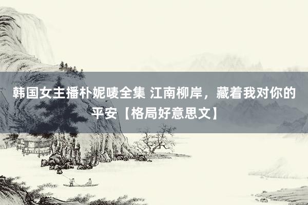 韩国女主播朴妮唛全集 江南柳岸，藏着我对你的平安【格局好意思文】