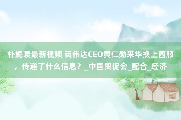 朴妮唛最新视频 英伟达CEO黄仁勋来华换上西服，传递了什么信息？_中国贸促会_配合_经济